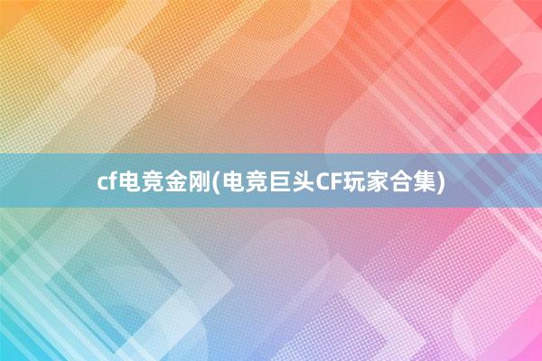 cf电竞金刚(电竞巨头CF玩家合集)