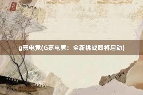 g嘉电竞(G嘉电竞：全新挑战即将启动)