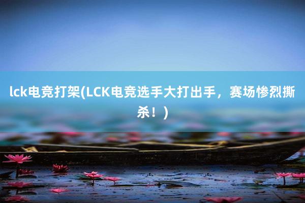 lck电竞打架(LCK电竞选手大打出手，赛场惨烈撕杀！)