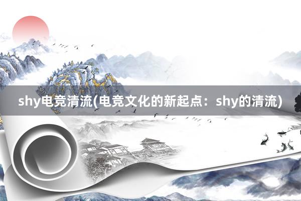 shy电竞清流(电竞文化的新起点：shy的清流)