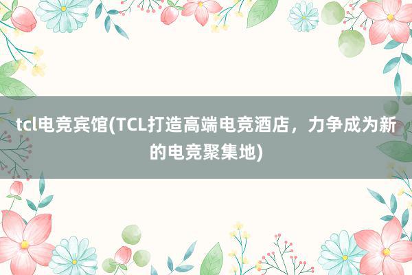 tcl电竞宾馆(TCL打造高端电竞酒店，力争成为新的电竞聚集地)