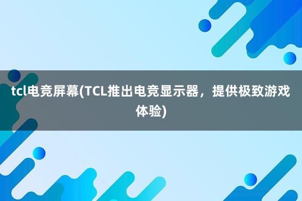 tcl电竞屏幕(TCL推出电竞显示器，提供极致游戏体验)