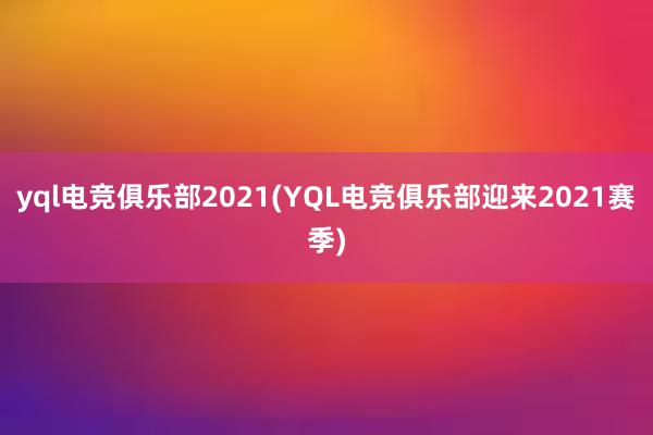 yql电竞俱乐部2021(YQL电竞俱乐部迎来2021赛季)