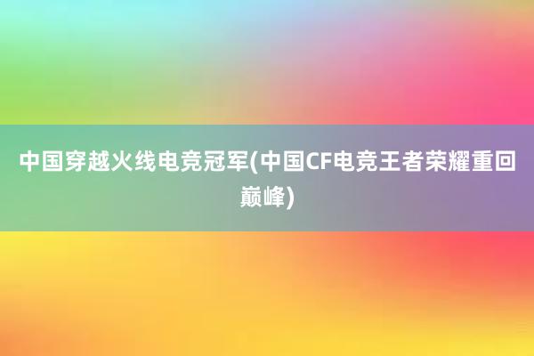 中国穿越火线电竞冠军(中国CF电竞王者荣耀重回巅峰)