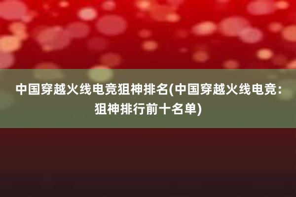 中国穿越火线电竞狙神排名(中国穿越火线电竞：狙神排行前十名单)