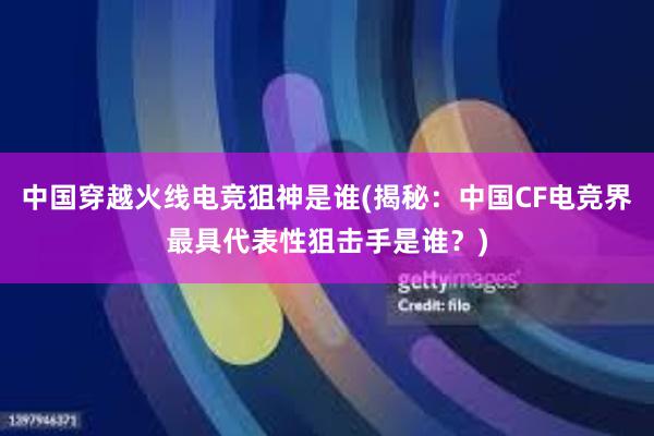 中国穿越火线电竞狙神是谁(揭秘：中国CF电竞界最具代表性狙击手是谁？)