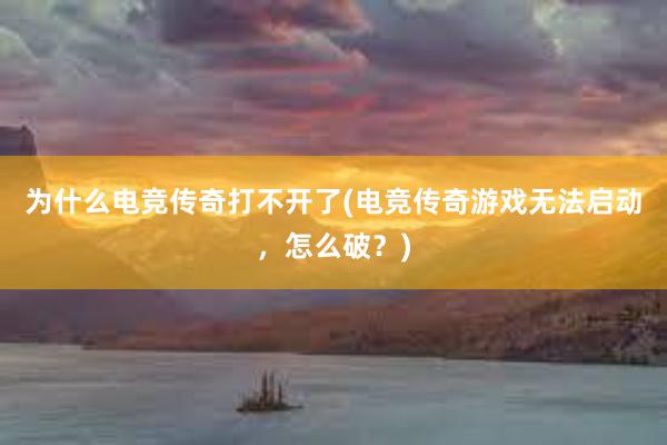 为什么电竞传奇打不开了(电竞传奇游戏无法启动，怎么破？)