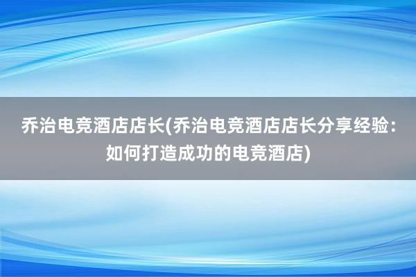 乔治电竞酒店店长(乔治电竞酒店店长分享经验：如何打造成功的电竞酒店)