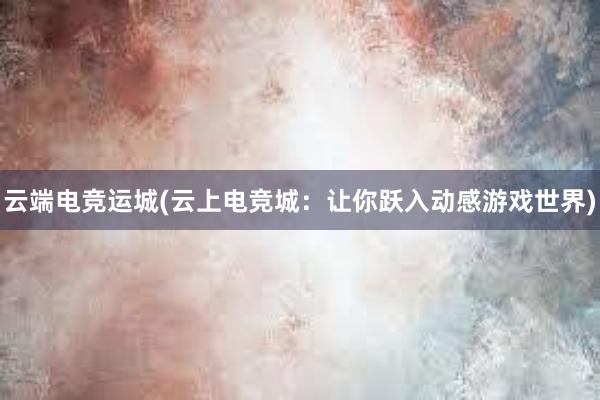 云端电竞运城(云上电竞城：让你跃入动感游戏世界)