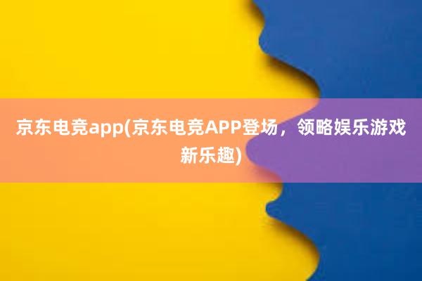 京东电竞app(京东电竞APP登场，领略娱乐游戏新乐趣)