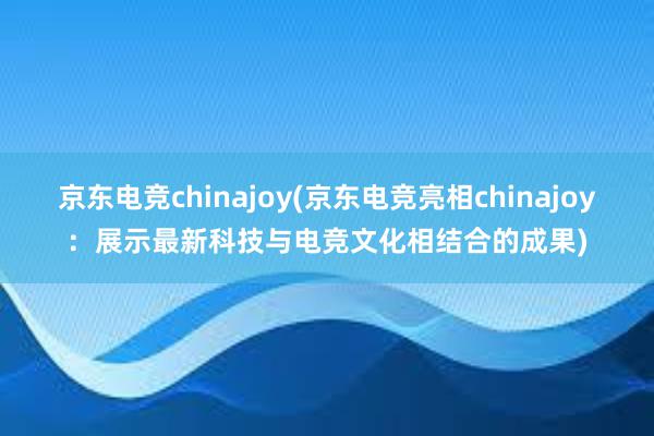 京东电竞chinajoy(京东电竞亮相chinajoy：展示最新科技与电竞文化相结合的成果)