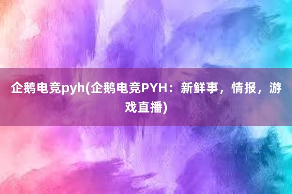 企鹅电竞pyh(企鹅电竞PYH：新鲜事，情报，游戏直播)