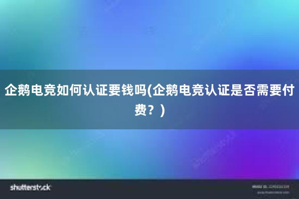 企鹅电竞如何认证要钱吗(企鹅电竞认证是否需要付费？)