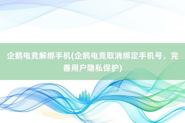 企鹅电竞解绑手机(企鹅电竞取消绑定手机号，完善用户隐私保护)