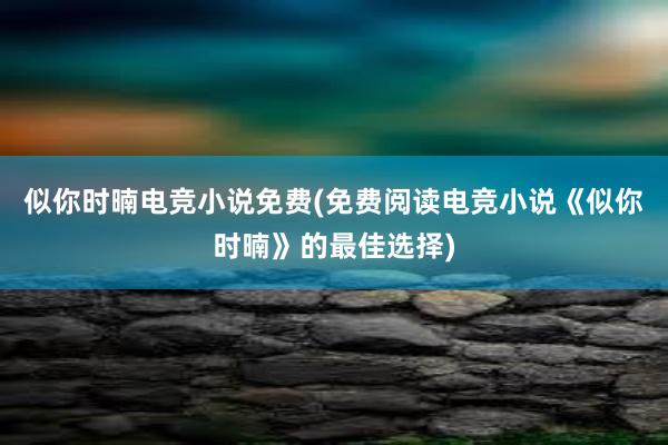 似你时暔电竞小说免费(免费阅读电竞小说《似你时暔》的最佳选择)