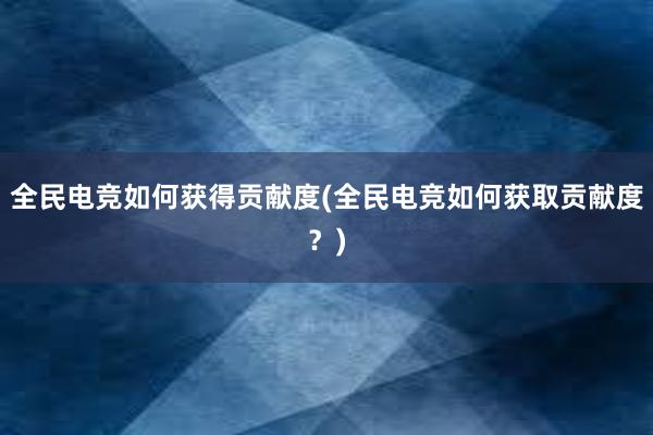 全民电竞如何获得贡献度(全民电竞如何获取贡献度？)