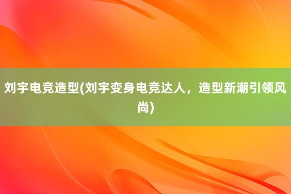 刘宇电竞造型(刘宇变身电竞达人，造型新潮引领风尚)