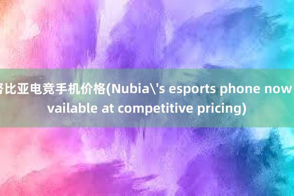 努比亚电竞手机价格(Nubia's esports phone now available at competitive pricing)