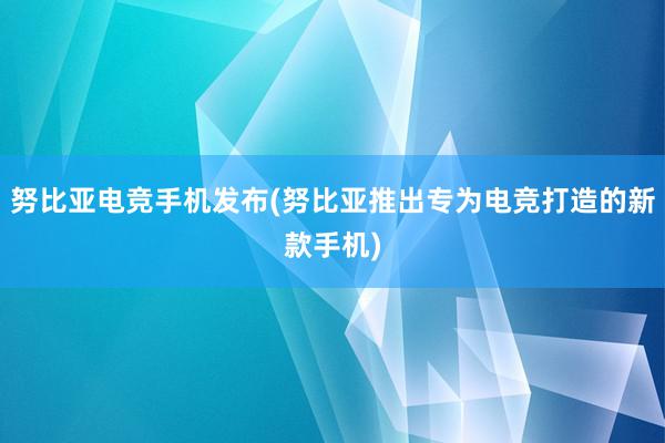 努比亚电竞手机发布(努比亚推出专为电竞打造的新款手机)