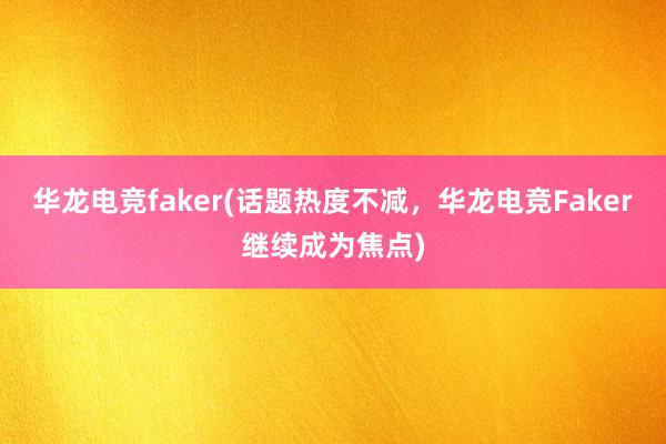 华龙电竞faker(话题热度不减，华龙电竞Faker继续成为焦点)