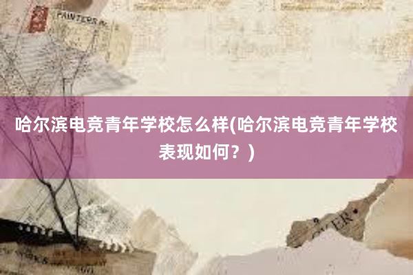 哈尔滨电竞青年学校怎么样(哈尔滨电竞青年学校表现如何？)