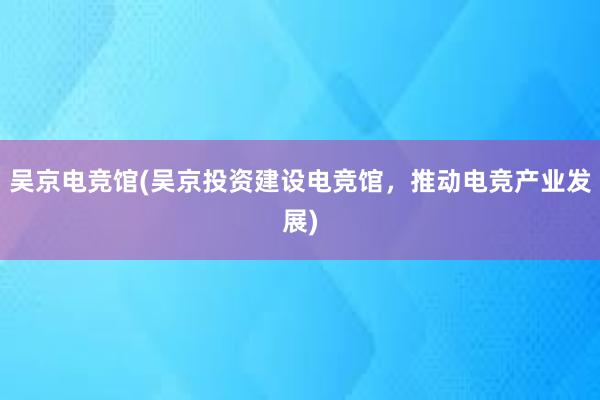 吴京电竞馆(吴京投资建设电竞馆，推动电竞产业发展)