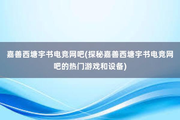 嘉善西塘宇书电竞网吧(探秘嘉善西塘宇书电竞网吧的热门游戏和设备)