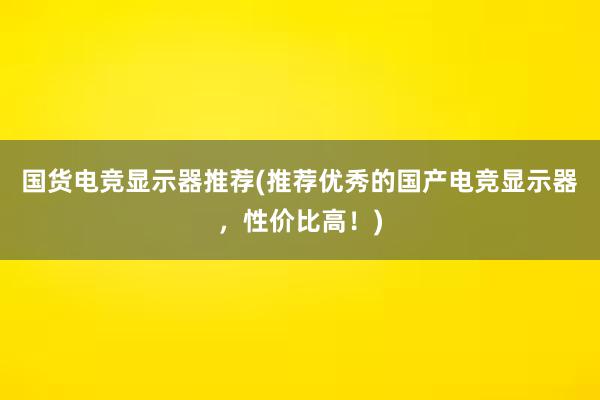 国货电竞显示器推荐(推荐优秀的国产电竞显示器，性价比高！)