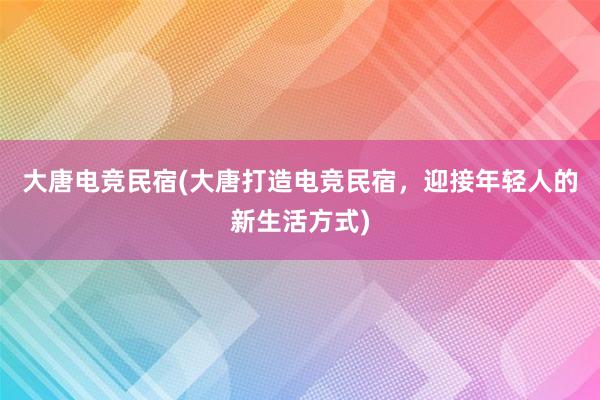 大唐电竞民宿(大唐打造电竞民宿，迎接年轻人的新生活方式)