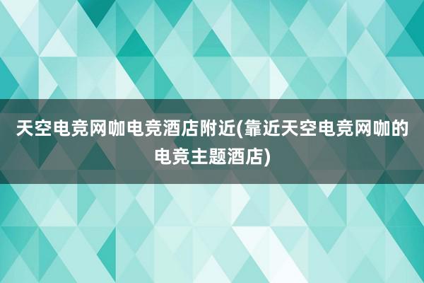 天空电竞网咖电竞酒店附近(靠近天空电竞网咖的电竞主题酒店)