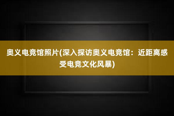 奥义电竞馆照片(深入探访奥义电竞馆：近距离感受电竞文化风暴)