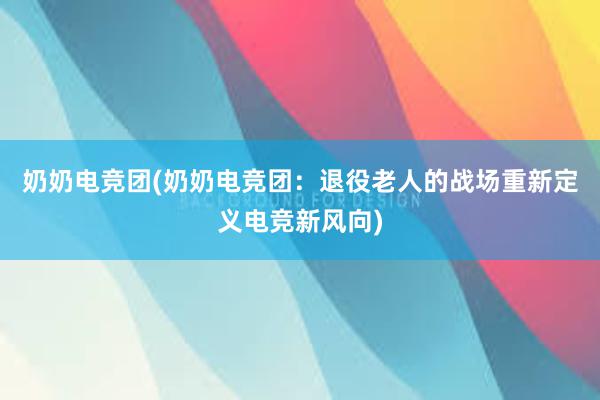 奶奶电竞团(奶奶电竞团：退役老人的战场重新定义电竞新风向)