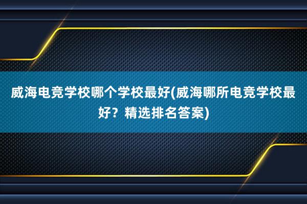 威海电竞学校哪个学校最好(威海哪所电竞学校最好？精选排名答案)