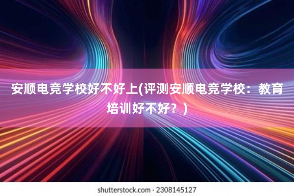 安顺电竞学校好不好上(评测安顺电竞学校：教育培训好不好？)