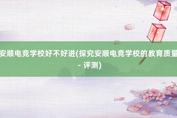 安顺电竞学校好不好进(探究安顺电竞学校的教育质量 - 评测)