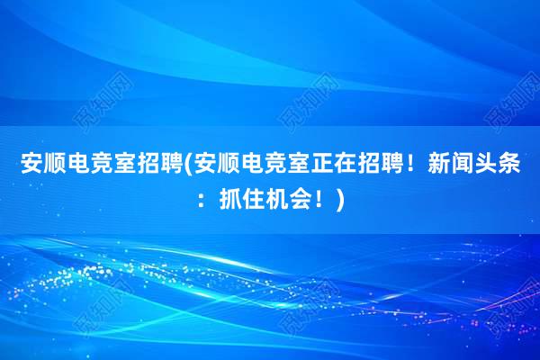 安顺电竞室招聘(安顺电竞室正在招聘！新闻头条：抓住机会！)