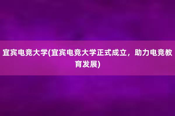 宜宾电竞大学(宜宾电竞大学正式成立，助力电竞教育发展)