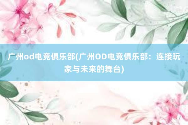 广州od电竞俱乐部(广州OD电竞俱乐部：连接玩家与未来的舞台)