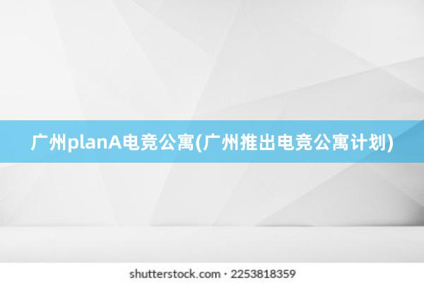 广州planA电竞公寓(广州推出电竞公寓计划)