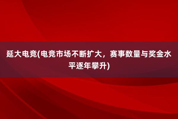 延大电竞(电竞市场不断扩大，赛事数量与奖金水平逐年攀升)