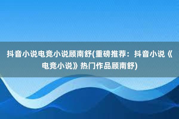 抖音小说电竞小说顾南舒(重磅推荐：抖音小说《电竞小说》热门作品顾南舒)