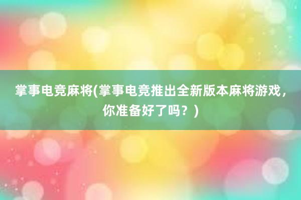 掌事电竞麻将(掌事电竞推出全新版本麻将游戏，你准备好了吗？)