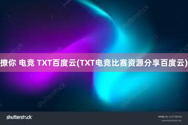 撩你 电竞 TXT百度云(TXT电竞比赛资源分享百度云)