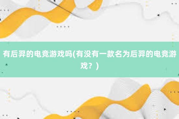 有后羿的电竞游戏吗(有没有一款名为后羿的电竞游戏？)