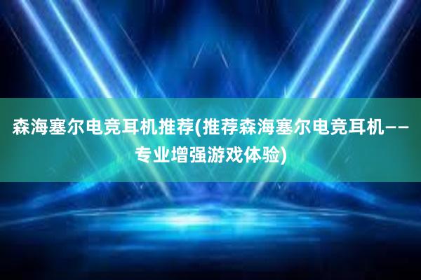 森海塞尔电竞耳机推荐(推荐森海塞尔电竞耳机——专业增强游戏体验)