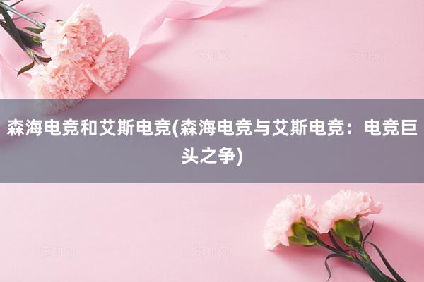 森海电竞和艾斯电竞(森海电竞与艾斯电竞：电竞巨头之争)