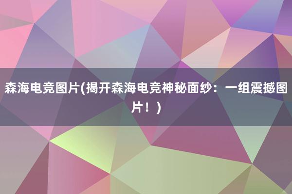 森海电竞图片(揭开森海电竞神秘面纱：一组震撼图片！)