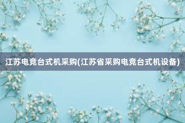 江苏电竞台式机采购(江苏省采购电竞台式机设备)