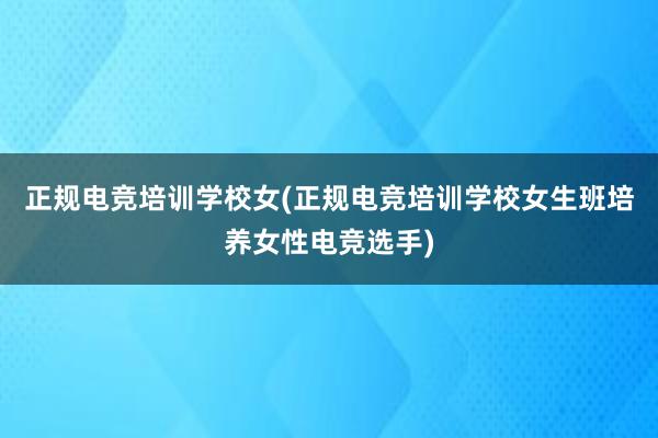 正规电竞培训学校女(正规电竞培训学校女生班培养女性电竞选手)