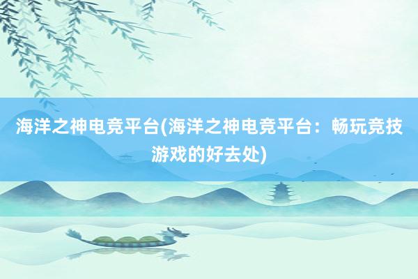 海洋之神电竞平台(海洋之神电竞平台：畅玩竞技游戏的好去处)